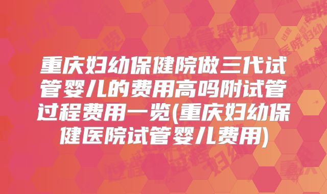 重庆妇幼保健院做三代试管婴儿的费用高吗附试管过程费用一览(重庆妇幼保健医院试管婴儿费用)