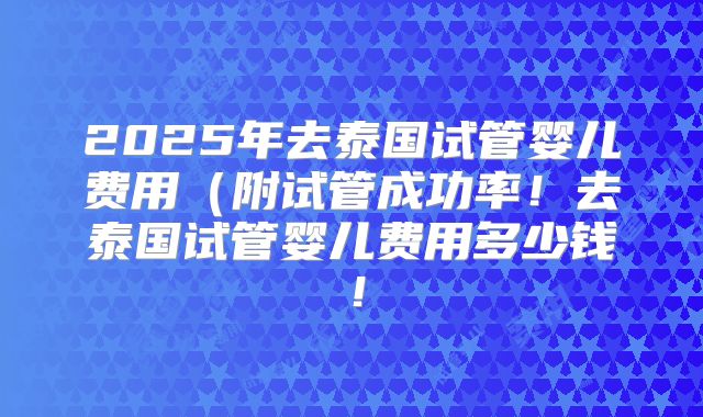 2025年去泰国试管婴儿费用(附试管成功率!去泰国试管婴儿费用多少钱!