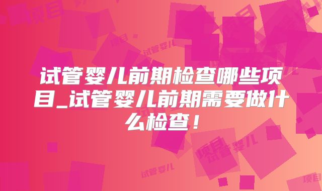 试管婴儿前期检查哪些项目_试管婴儿前期需要做什么检查!
