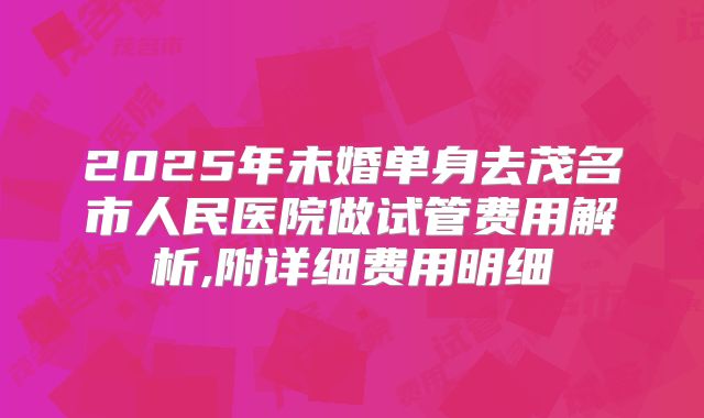 2025年未婚单身去茂名市人民医院做试管费用解析,附详细费用明细