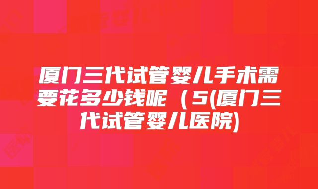 厦门三代试管婴儿手术需要花多少钱呢(5(厦门三代试管婴儿医院)