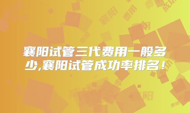 襄阳试管三代费用一般多少,襄阳试管成功率排名!