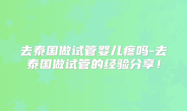 去泰国做试管婴儿疼吗-去泰国做试管的经验分享!