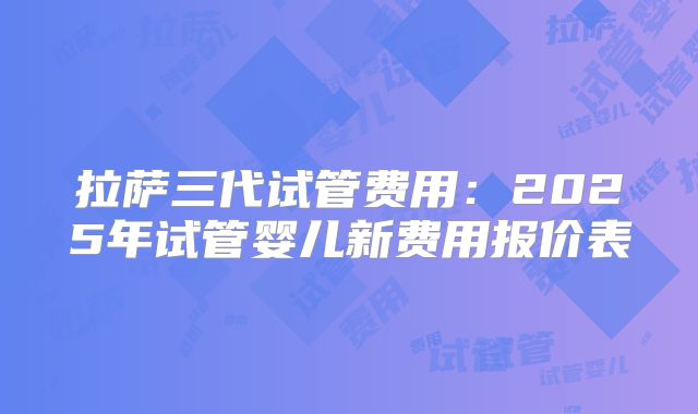 拉萨三代试管费用:2025年试管婴儿新费用报价表