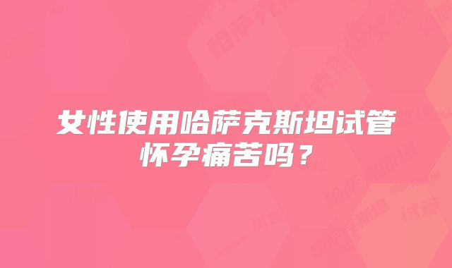 女性使用哈萨克斯坦试管怀孕痛苦吗？