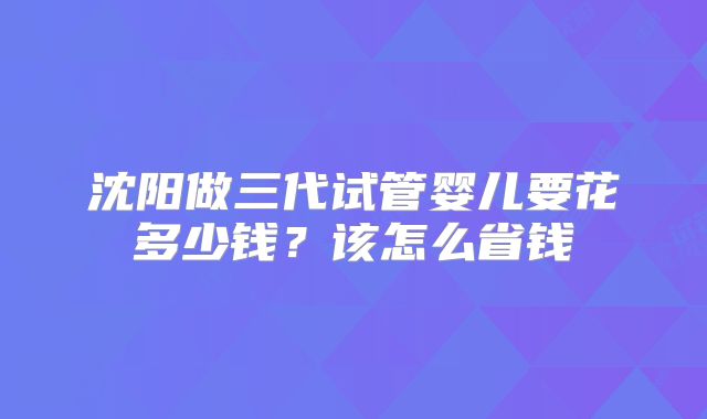 沈阳做三代试管婴儿要花多少钱？该怎么省钱