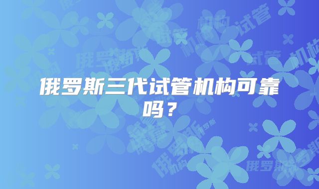 俄罗斯三代试管机构可靠吗?