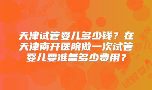 天津试管婴儿多少钱？在天津南开医院做一次试管婴儿要准备多少费用？
