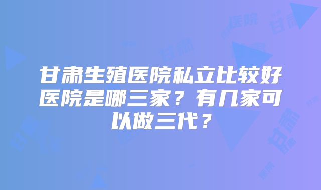 甘肃生殖医院私立比较好医院是哪三家？有几家可以做三代？