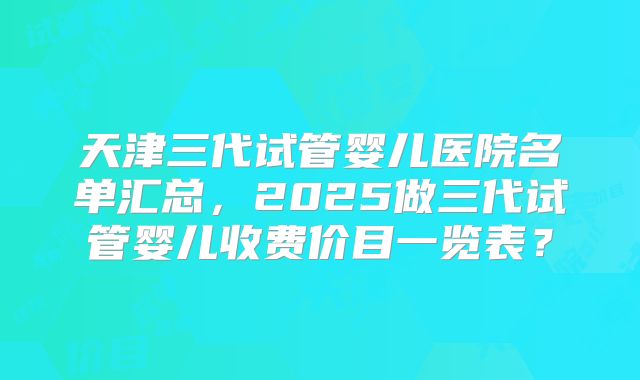 天津三代试管婴儿医院名单汇总，2025做三代试管婴儿收费价目一览表？