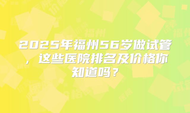 2025年福州56岁做试管，这些医院排名及价格你知道吗？