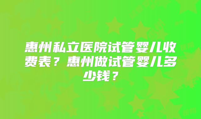 惠州私立医院试管婴儿收费表？惠州做试管婴儿多少钱？