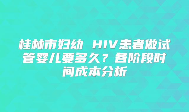 桂林市妇幼 HIV患者做试管婴儿要多久?各阶段时间成本分析