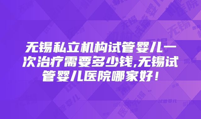 无锡私立机构试管婴儿一次治疗需要多少钱,无锡试管婴儿医院哪家好!