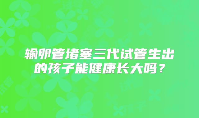 输卵管堵塞三代试管生出的孩子能健康长大吗？
