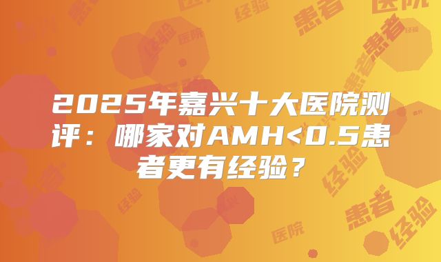 2025年嘉兴十大医院测评:哪家对AMH<0.5患者更有经验?