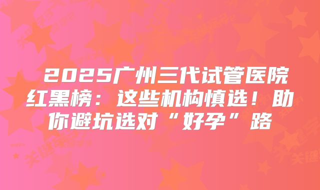 ​2025广州三代试管医院红黑榜：这些机构慎选！助你避坑选对“好孕”路