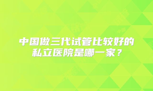 中国做三代试管比较好的私立医院是哪一家？