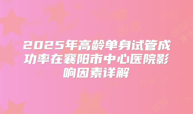 2025年高龄单身试管成功率在襄阳市中心医院影响因素详解