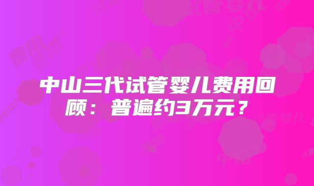 中山三代试管婴儿费用回顾：普遍约3万元？