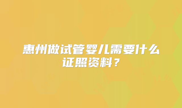 惠州做试管婴儿需要什么证照资料？