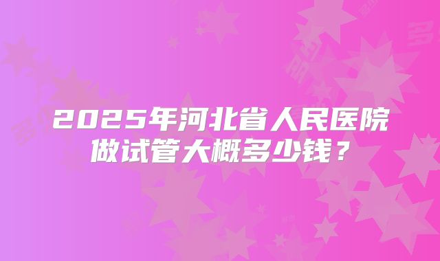 2025年河北省人民医院做试管大概多少钱?