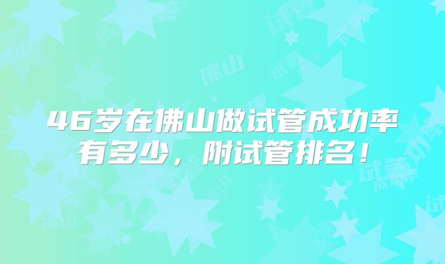 46岁在佛山做试管成功率有多少，附试管排名！