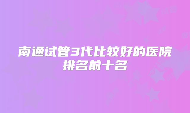 南通试管3代比较好的医院排名前十名