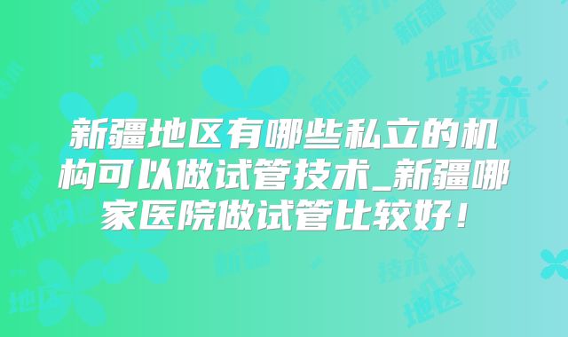 新疆地区有哪些私立的机构可以做试管技术_新疆哪家医院做试管比较好!