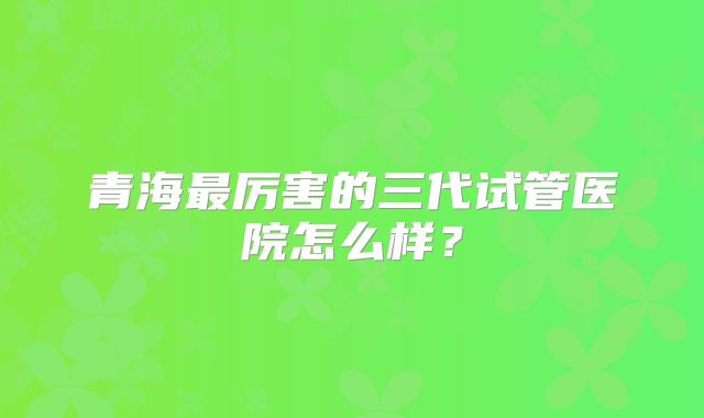 青海最厉害的三代试管医院怎么样？