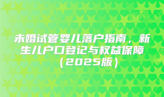未婚试管婴儿落户指南,新生儿户口登记与权益保障(2025版)
