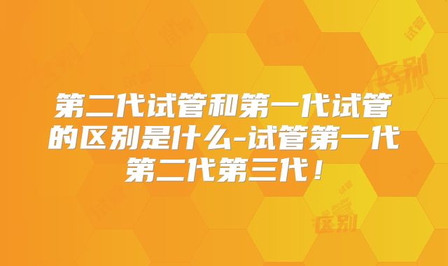 第二代试管和第一代试管的区别是什么-试管第一代第二代第三代!