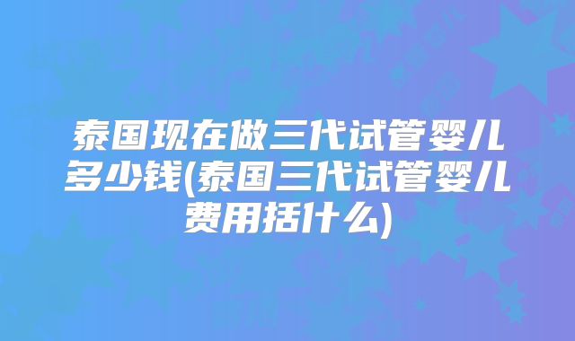 泰国现在做三代试管婴儿多少钱(泰国三代试管婴儿费用括什么)