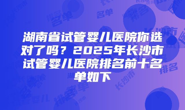 湖南省试管婴儿医院你选对了吗？2025年长沙市试管婴儿医院排名前十名单如下