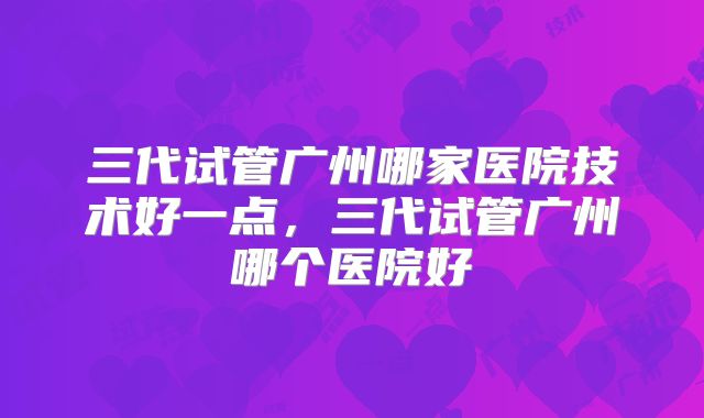 三代试管广州哪家医院技术好一点,三代试管广州哪个医院好