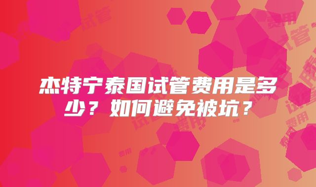 杰特宁泰国试管费用是多少？如何避免被坑？