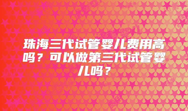 珠海三代试管婴儿费用高吗?可以做第三代试管婴儿吗?