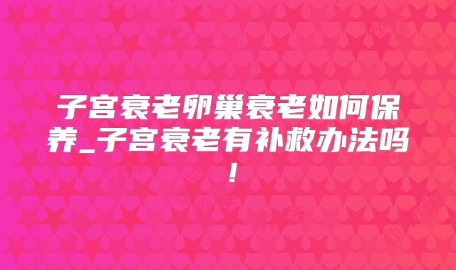 子宫衰老卵巢衰老如何保养_子宫衰老有补救办法吗!