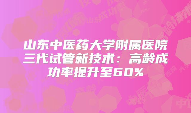 山东中医药大学附属医院三代试管新技术：高龄成功率提升至60%