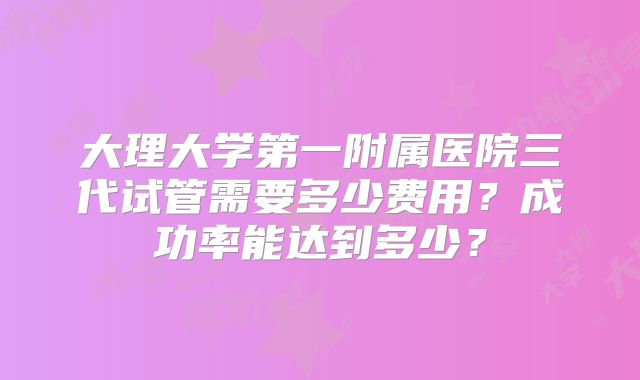 大理大学第一附属医院三代试管需要多少费用？成功率能达到多少？