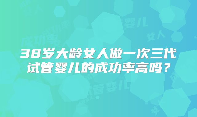 38岁大龄女人做一次三代试管婴儿的成功率高吗？