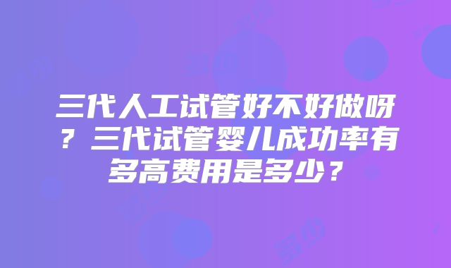 三代人工试管好不好做呀?三代试管婴儿成功率有多高费用是多少?