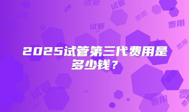 2025试管第三代费用是多少钱?