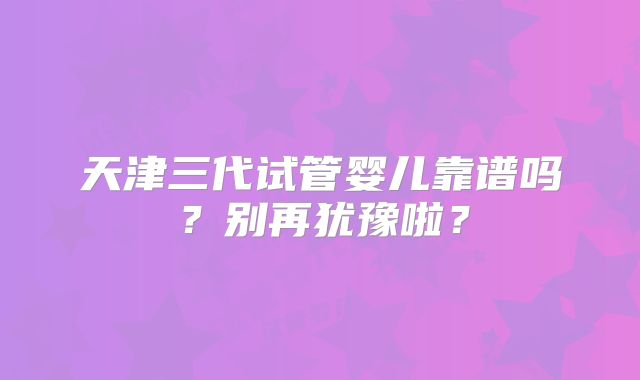 天津三代试管婴儿靠谱吗？别再犹豫啦？