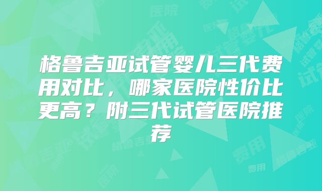 格鲁吉亚试管婴儿三代费用对比，哪家医院性价比更高？附三代试管医院推荐