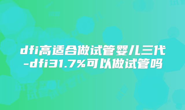 dfi高适合做试管婴儿三代-dfi31.7%可以做试管吗