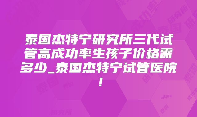 泰国杰特宁研究所三代试管高成功率生孩子价格需多少_泰国杰特宁试管医院！
