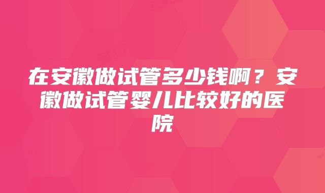 在安徽做试管多少钱啊?安徽做试管婴儿比较好的医院