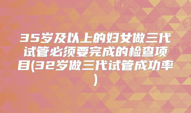35岁及以上的妇女做三代试管必须要完成的检查项目(32岁做三代试管成功率)