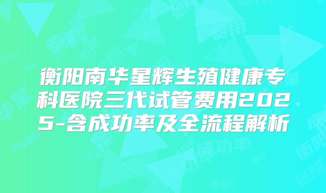 衡阳南华星辉生殖健康专科医院三代试管费用2025-含成功率及全流程解析